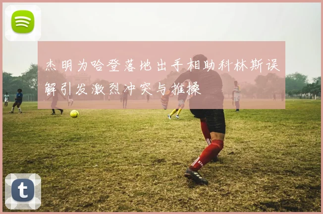杰明为哈登落地出手相助科林斯误解引发激烈冲突与推搡