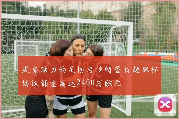 皮克助力西足协与沙特签订超级杯协议佣金高达2400万欧元
