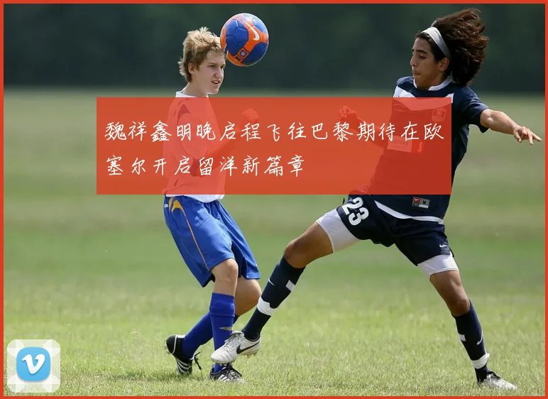 魏祥鑫明晚启程飞往巴黎期待在欧塞尔开启留洋新篇章