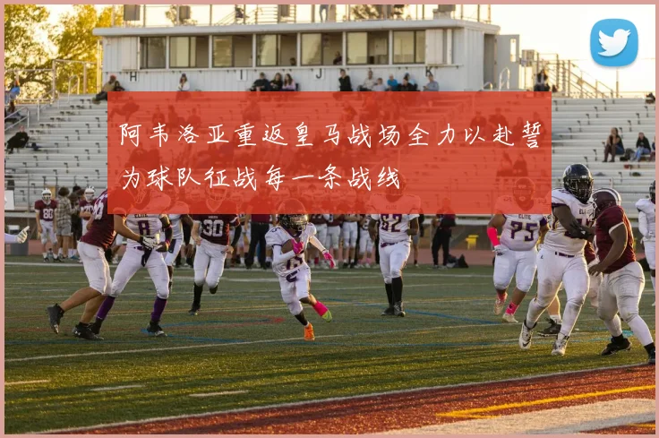 阿韦洛亚重返皇马战场全力以赴誓为球队征战每一条战线