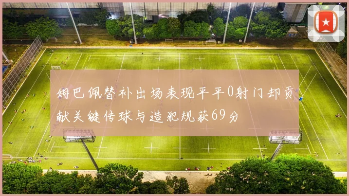 姆巴佩替补出场表现平平0射门却贡献关键传球与造犯规获69分