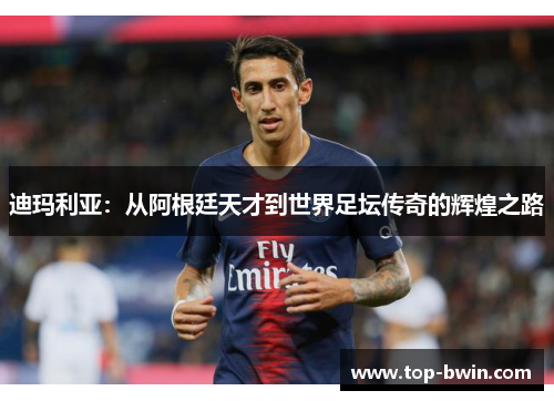 迪玛利亚：从阿根廷天才到世界足坛传奇的辉煌之路