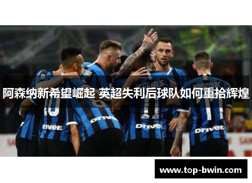 阿森纳新希望崛起 英超失利后球队如何重拾辉煌