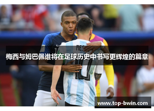 梅西与姆巴佩谁将在足球历史中书写更辉煌的篇章