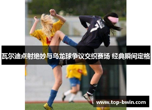 瓦尔迪点射绝妙与乌龙球争议交织赛场 经典瞬间定格