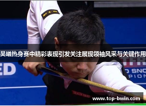 吴曦热身赛中精彩表现引发关注展现领袖风采与关键作用