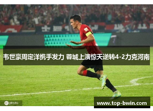 韦世豪周定洋携手发力 蓉城上演惊天逆转4-2力克河南